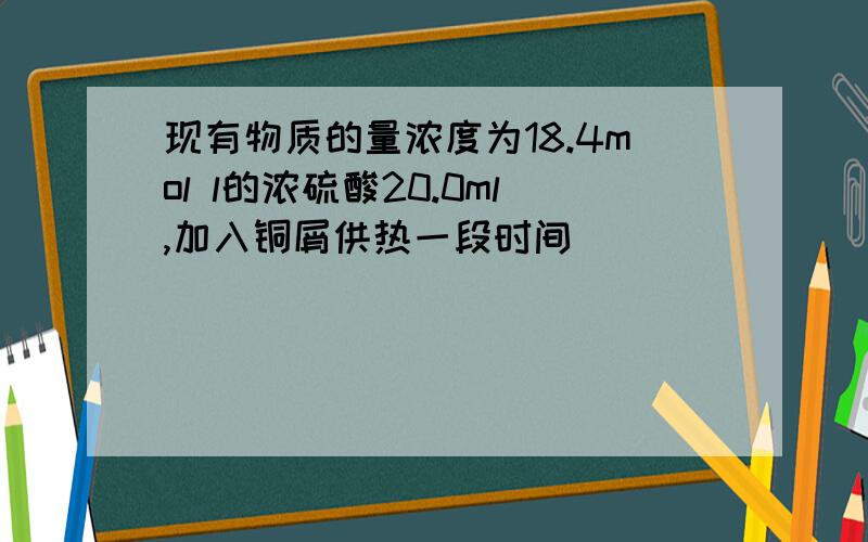 现有物质的量浓度为18.4mol l的浓硫酸20.0ml,加入铜屑供热一段时间