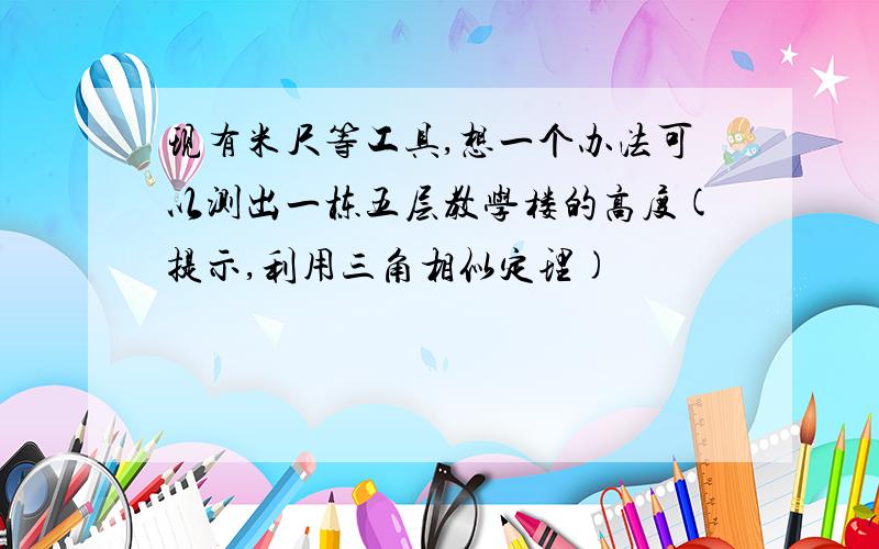 现有米尺等工具,想一个办法可以测出一栋五层教学楼的高度(提示,利用三角相似定理)