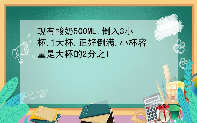 现有酸奶500ML,倒入3小杯,1大杯,正好倒满.小杯容量是大杯的2分之1