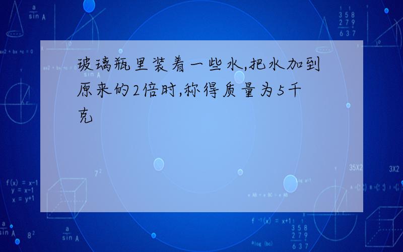 玻璃瓶里装着一些水,把水加到原来的2倍时,称得质量为5千克