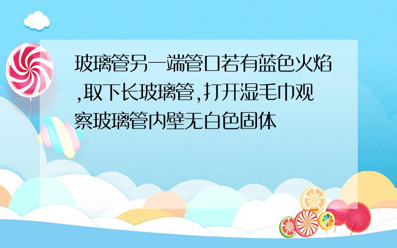 玻璃管另一端管口若有蓝色火焰,取下长玻璃管,打开湿毛巾观察玻璃管内壁无白色固体