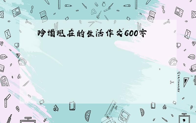 珍惜现在的生活作文600字