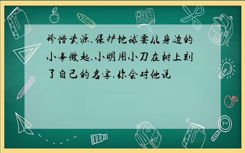 珍惜资源.保护地球要从身边的小事做起.小明用小刀在树上刻了自己的名字.你会对他说