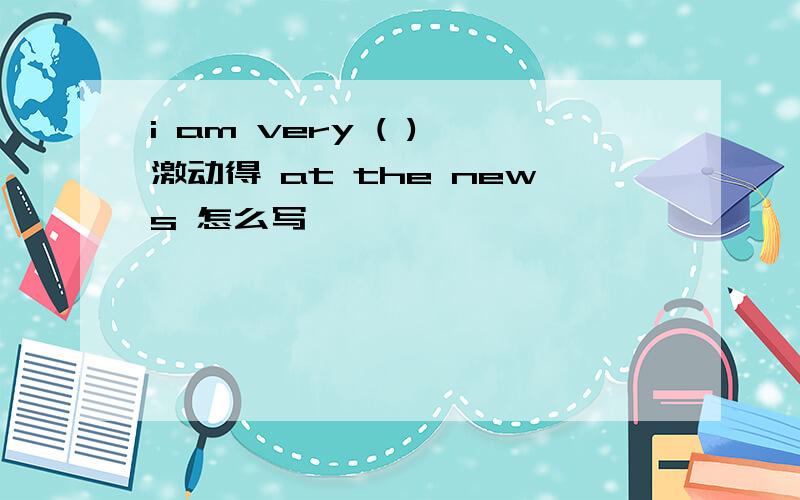 i am very ( ) 激动得 at the news 怎么写