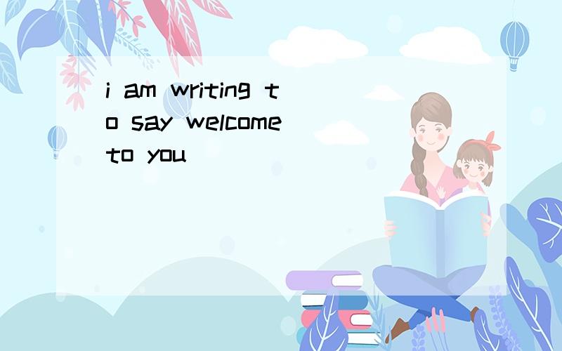 i am writing to say welcome to you