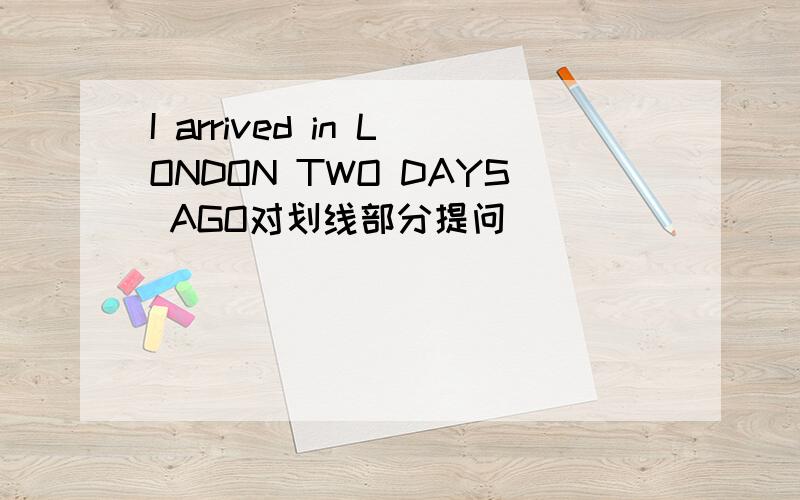 I arrived in LONDON TWO DAYS AGO对划线部分提问