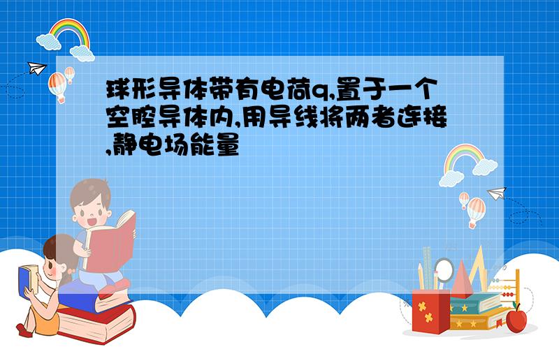 球形导体带有电荷q,置于一个空腔导体内,用导线将两者连接,静电场能量