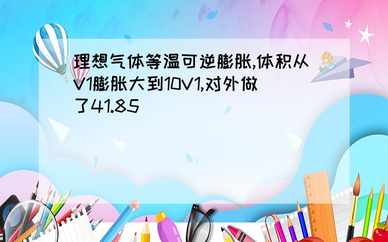 理想气体等温可逆膨胀,体积从V1膨胀大到10V1,对外做了41.85