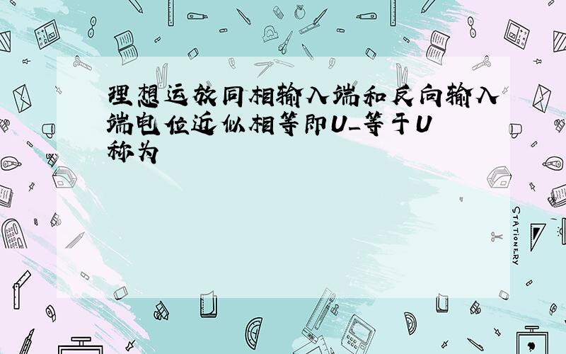 理想运放同相输入端和反向输入端电位近似相等即U_等于U 称为