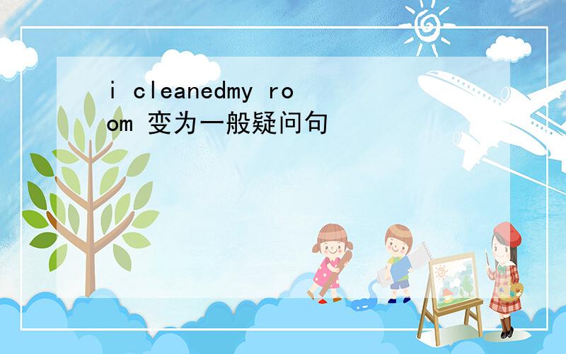 i cleanedmy room 变为一般疑问句