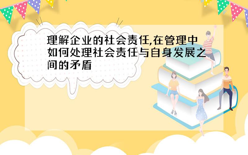 理解企业的社会责任,在管理中如何处理社会责任与自身发展之间的矛盾