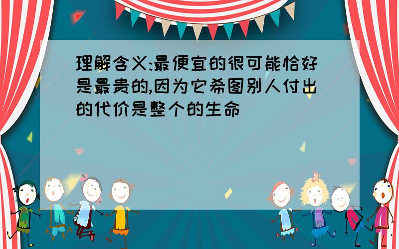 理解含义:最便宜的很可能恰好是最贵的,因为它希图别人付出的代价是整个的生命