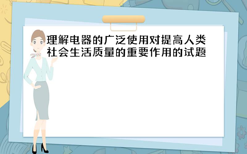 理解电器的广泛使用对提高人类社会生活质量的重要作用的试题