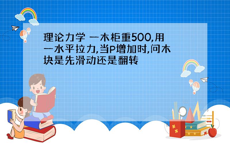 理论力学 一木柜重500,用一水平拉力,当P增加时,问木块是先滑动还是翻转