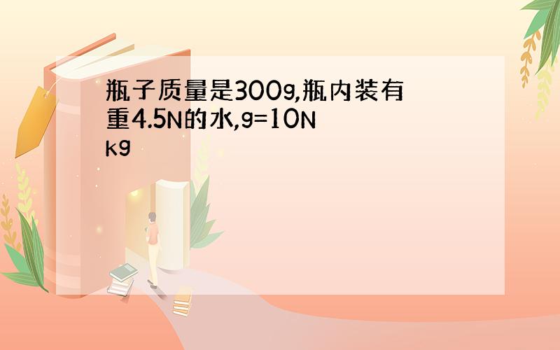 瓶子质量是300g,瓶内装有重4.5N的水,g=10N kg