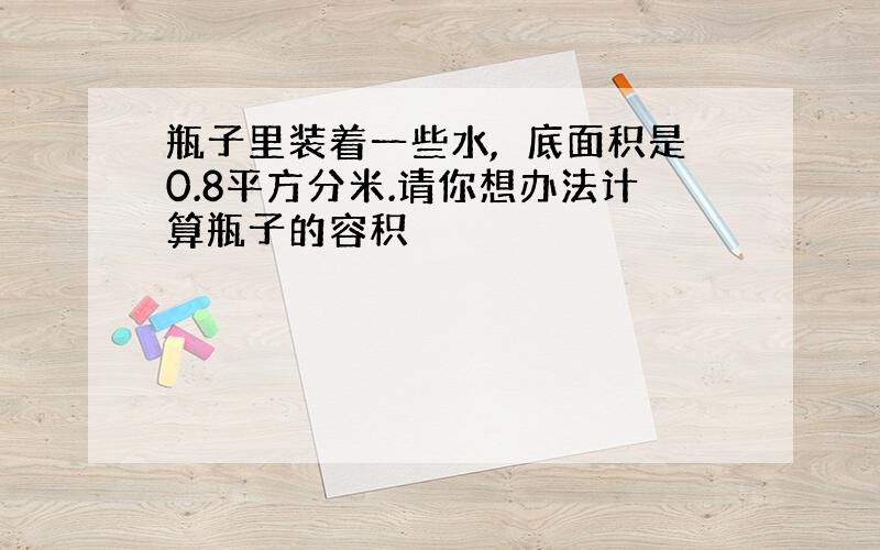 瓶子里装着一些水,冮底面积是0.8平方分米.请你想办法计算瓶子的容积