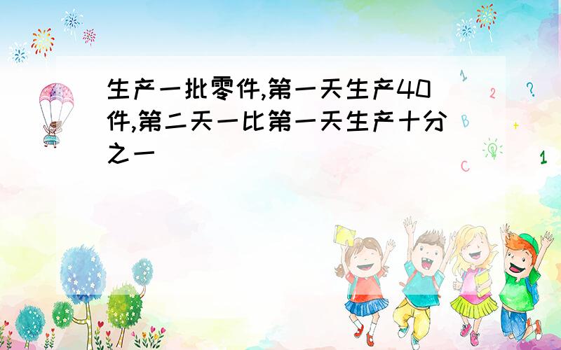 生产一批零件,第一天生产40件,第二天一比第一天生产十分之一