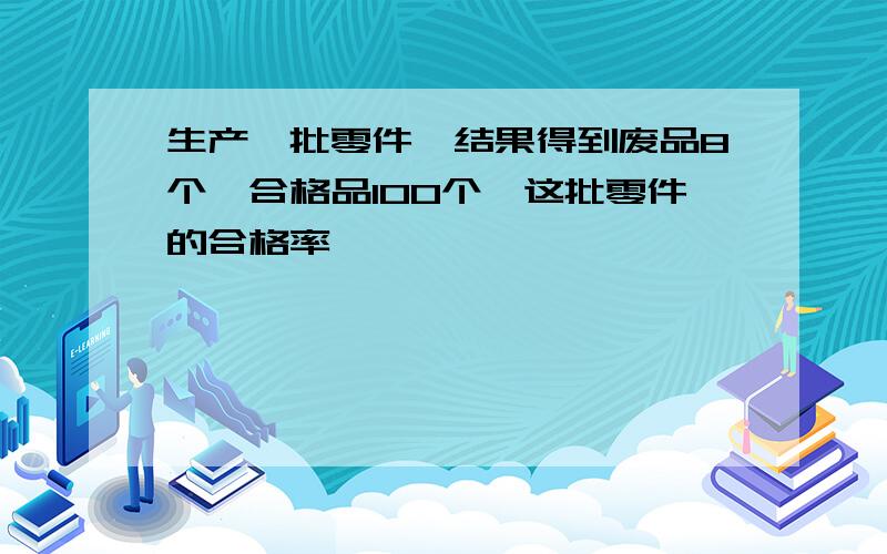 生产一批零件,结果得到废品8个,合格品100个,这批零件的合格率