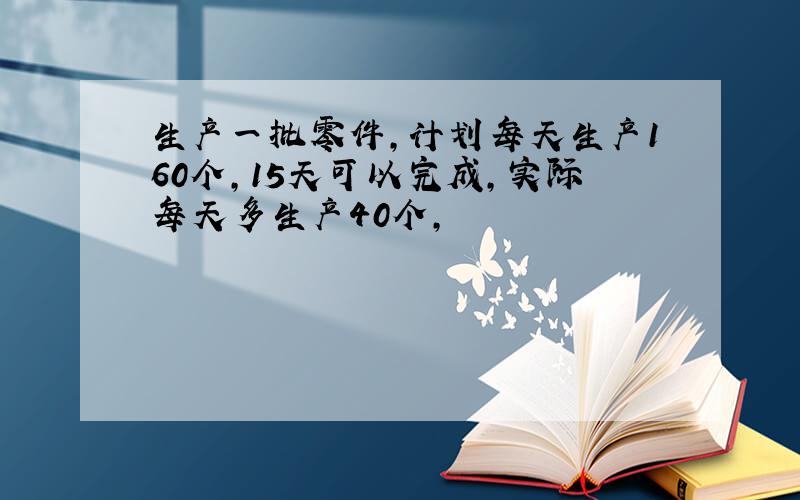 生产一批零件,计划每天生产160个,15天可以完成,实际每天多生产40个,