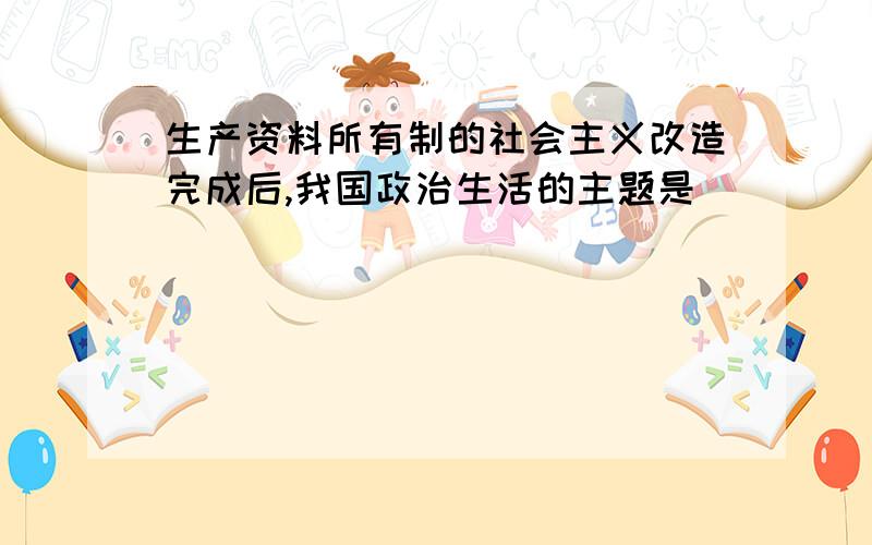 生产资料所有制的社会主义改造完成后,我国政治生活的主题是