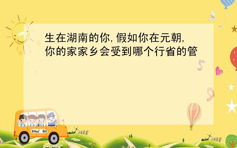 生在湖南的你,假如你在元朝,你的家家乡会受到哪个行省的管