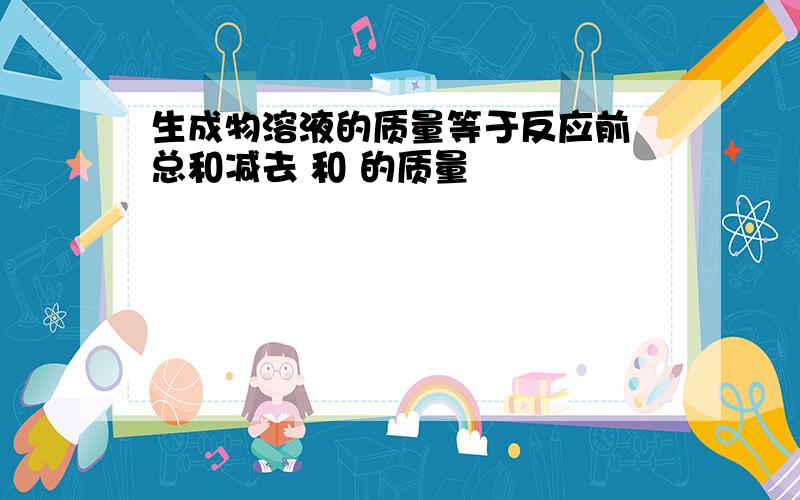 生成物溶液的质量等于反应前 总和减去 和 的质量