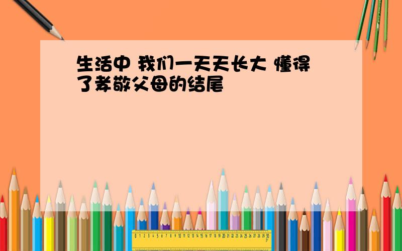 生活中 我们一天天长大 懂得了孝敬父母的结尾