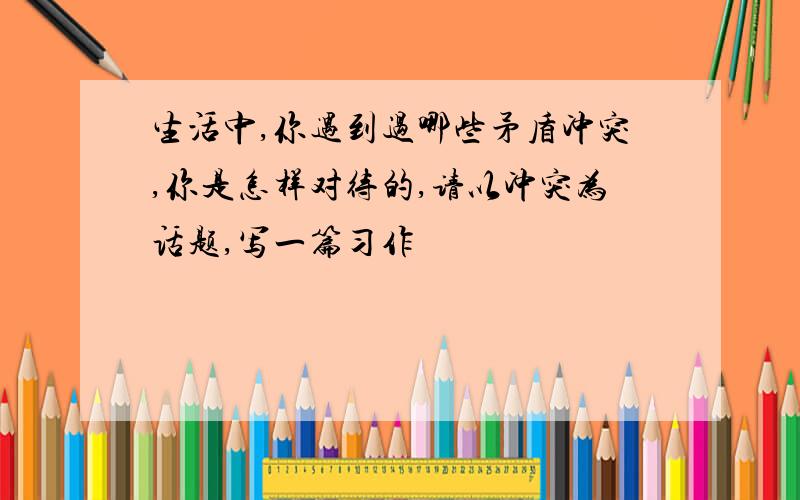 生活中,你遇到过哪些矛盾冲突,你是怎样对待的,请以冲突为话题,写一篇习作