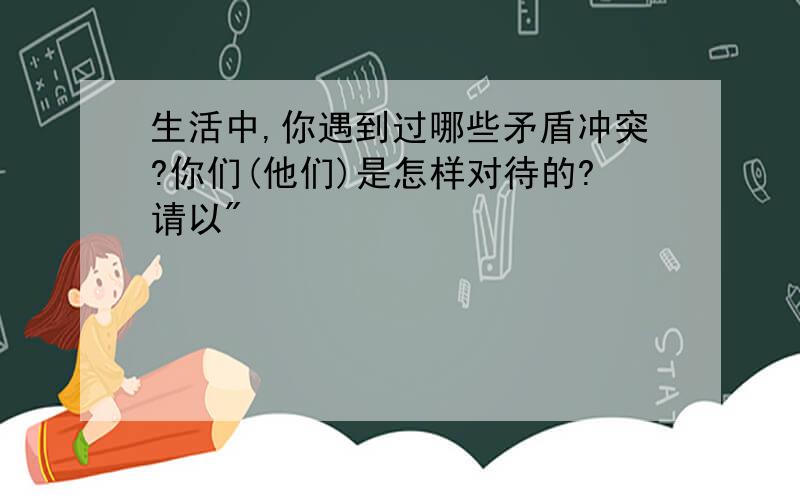 生活中,你遇到过哪些矛盾冲突?你们(他们)是怎样对待的?请以"