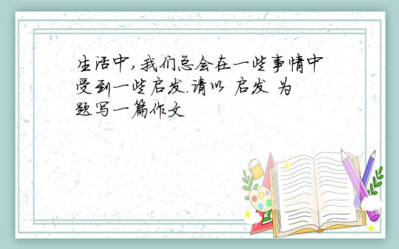 生活中,我们总会在一些事情中受到一些启发.请以 启发 为题写一篇作文