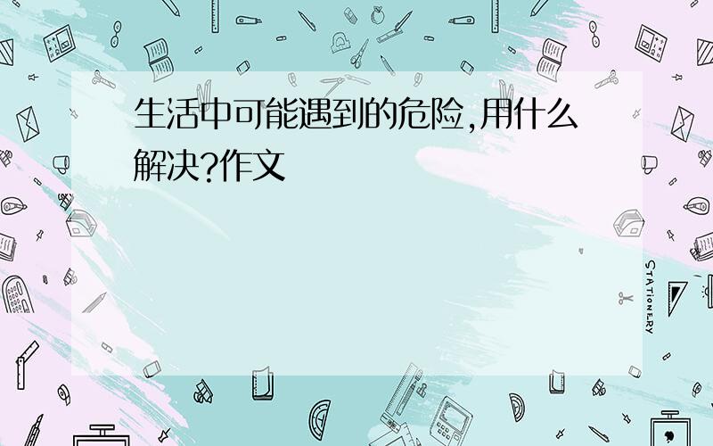 生活中可能遇到的危险,用什么解决?作文