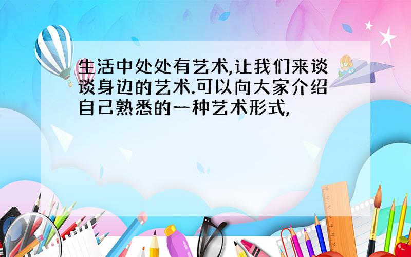 生活中处处有艺术,让我们来谈谈身边的艺术.可以向大家介绍自己熟悉的一种艺术形式,