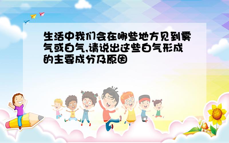 生活中我们会在哪些地方见到雾气或白气,请说出这些白气形成的主要成分及原因