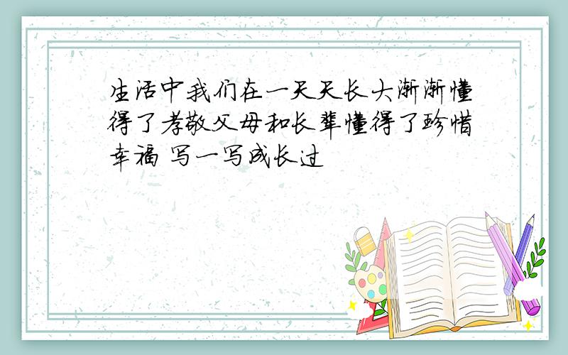 生活中我们在一天天长大渐渐懂得了孝敬父母和长辈懂得了珍惜幸福 写一写成长过