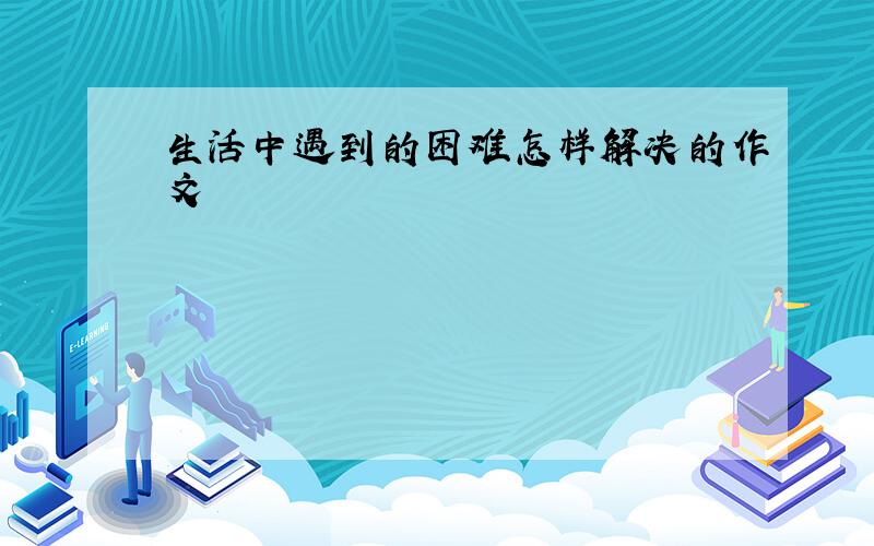 生活中遇到的困难怎样解决的作文