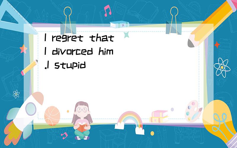 I regret that I divorced him.I stupid