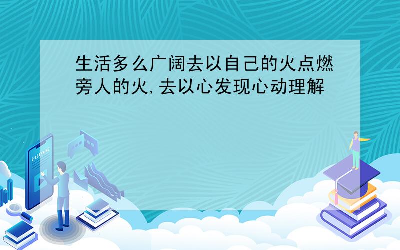 生活多么广阔去以自己的火点燃旁人的火,去以心发现心动理解