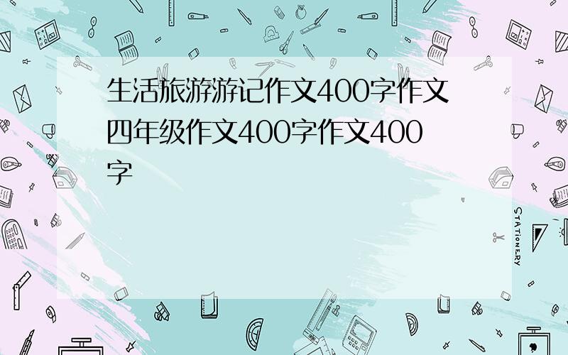 生活旅游游记作文400字作文四年级作文400字作文400字