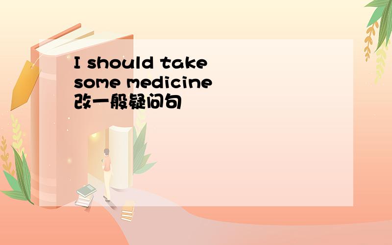 I should take some medicine 改一般疑问句