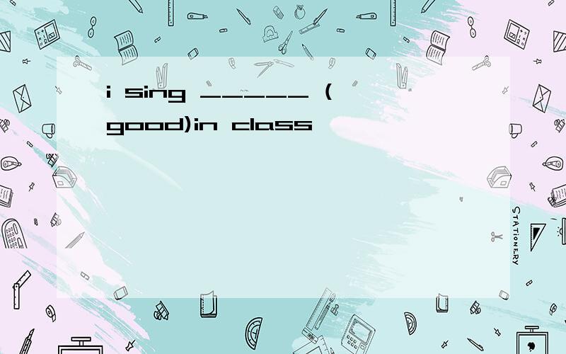 i sing _____ (good)in class