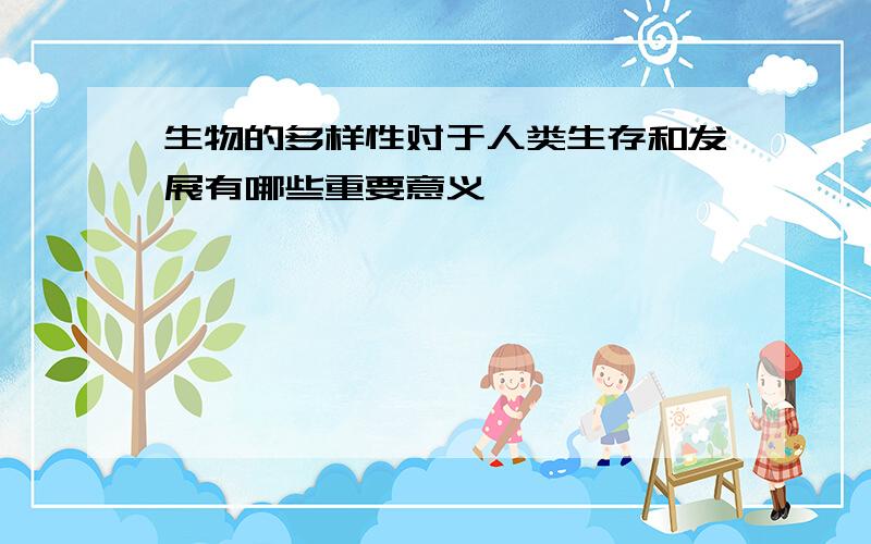 生物的多样性对于人类生存和发展有哪些重要意义