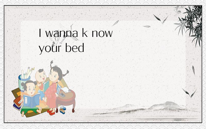 I wanna k now your bed