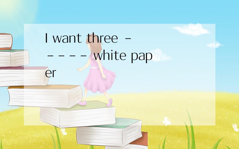 I want three ----- white paper