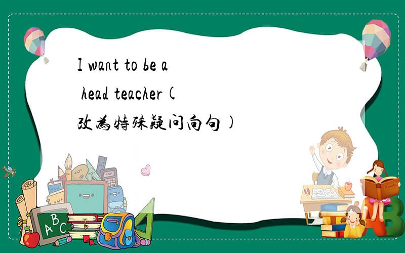 I want to be a head teacher(改为特殊疑问向句)