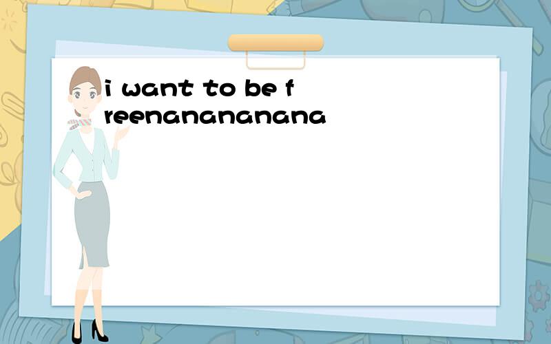 i want to be freenanananana