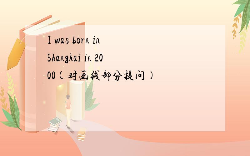 I was born in Shanghai in 2000(对画线部分提问)