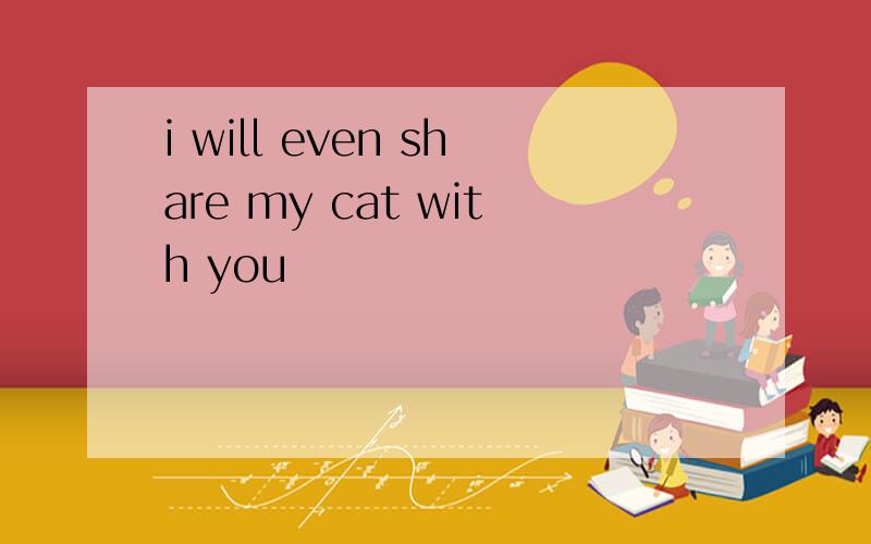 i will even share my cat with you