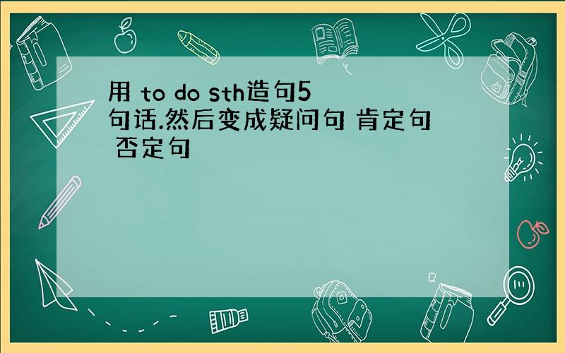 用 to do sth造句5句话.然后变成疑问句 肯定句 否定句