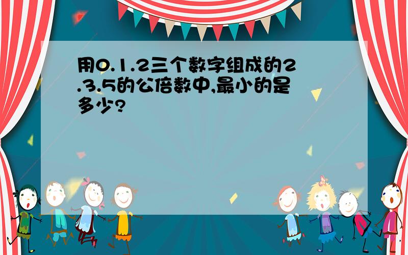 用0.1.2三个数字组成的2.3.5的公倍数中,最小的是多少?