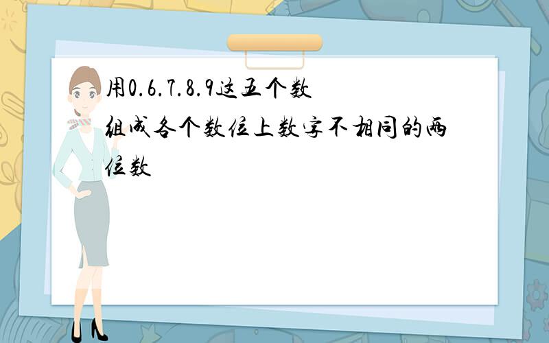 用0.6.7.8.9这五个数组成各个数位上数字不相同的两位数